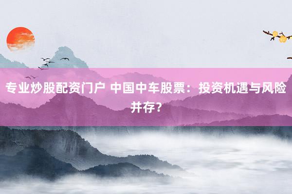 专业炒股配资门户 中国中车股票：投资机遇与风险并存？