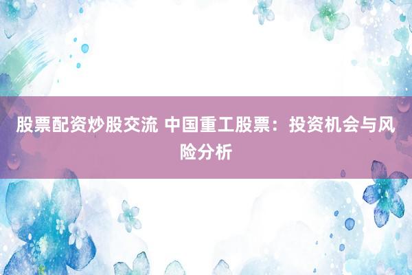 股票配资炒股交流 中国重工股票：投资机会与风险分析