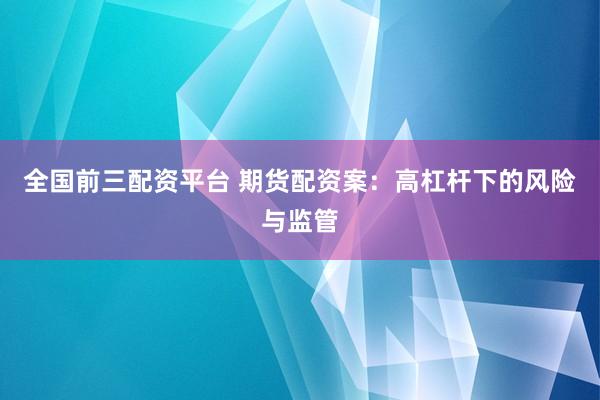 全国前三配资平台 期货配资案：高杠杆下的风险与监管