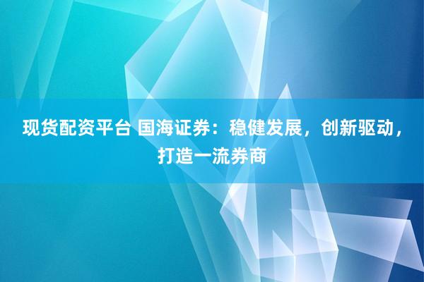 现货配资平台 国海证券：稳健发展，创新驱动，打造一流券商