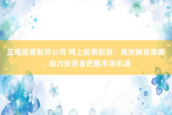 正规股票配资公司 网上股票配资：高效融资策略，助力投资者把握市场机遇