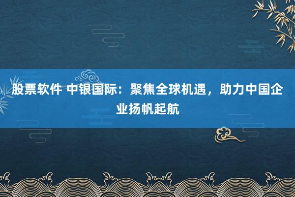 股票软件 中银国际：聚焦全球机遇，助力中国企业扬帆起航