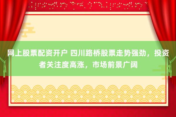 网上股票配资开户 四川路桥股票走势强劲，投资者关注度高涨，市场前景广阔