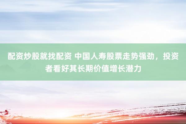 配资炒股就找配资 中国人寿股票走势强劲，投资者看好其长期价值增长潜力