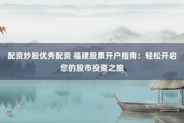 配资炒股优秀配资 福建股票开户指南：轻松开启您的股市投资之旅