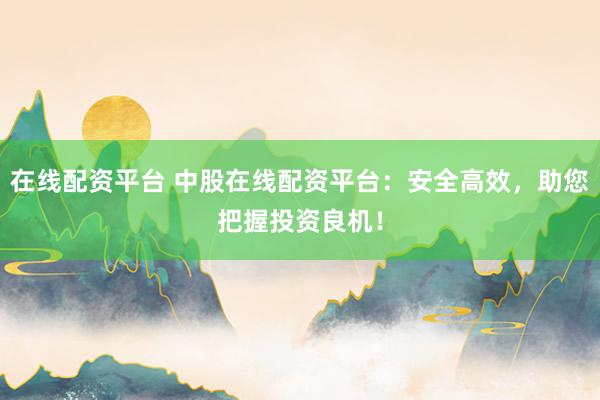 在线配资平台 中股在线配资平台:安全高效,助您把握投资良机!