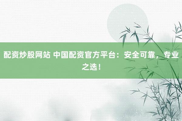 配资炒股网站 中国配资官方平台:安全可靠,专业之选!
