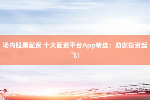 场内股票配资 十大配资平台App精选:助您投资起飞!