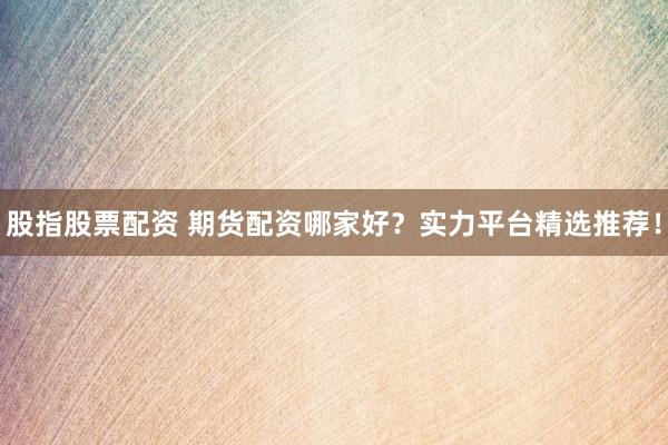 股指股票配资 期货配资哪家好?实力平台精选推荐!