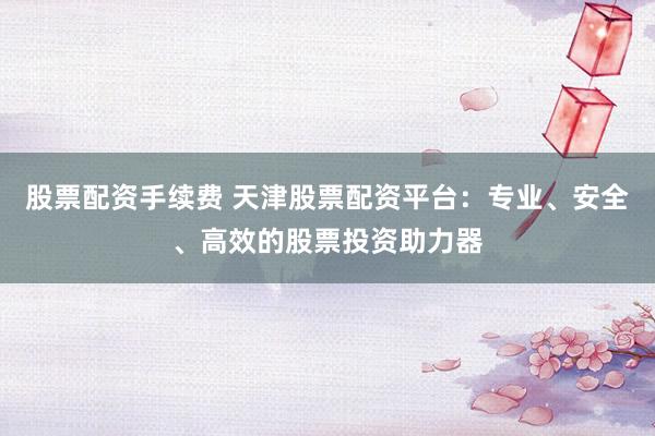股票配资手续费 天津股票配资平台:专业、安全、高效的股票投资助力器