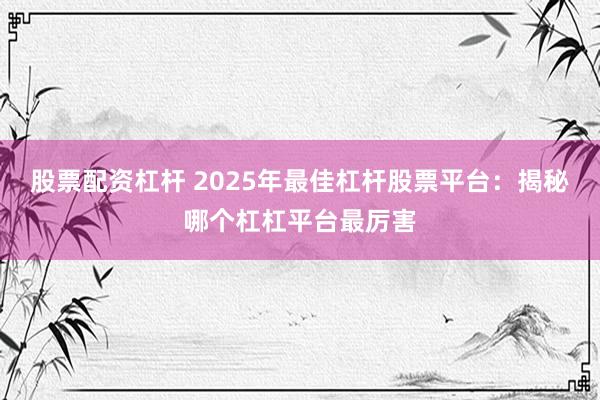 股票配资杠杆 2025年最佳杠杆股票平台:揭秘哪个杠杠平台最厉害