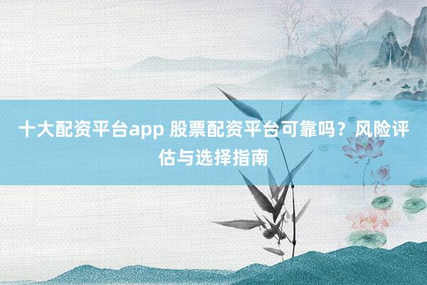十大配资平台app 股票配资平台可靠吗?风险评估与选择指南