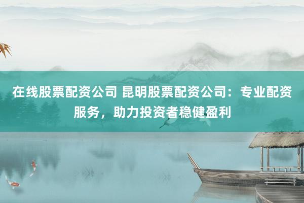 在线股票配资公司 昆明股票配资公司：专业配资服务，助力投资者稳健盈利