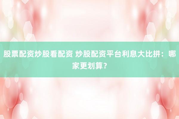 股票配资炒股看配资 炒股配资平台利息大比拼：哪家更划算？