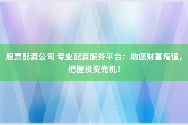 股票配资公司 专业配资服务平台：助您财富增值，把握投资先机！
