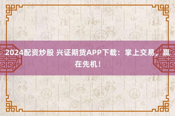 2024配资炒股 兴证期货APP下载：掌上交易，赢在先机！