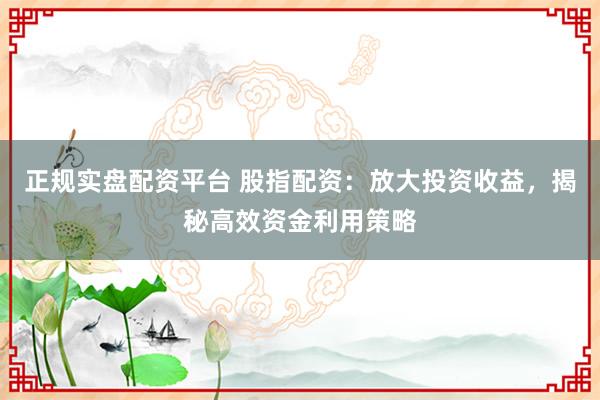 正规实盘配资平台 股指配资:放大投资收益,揭秘高效资金利用策略