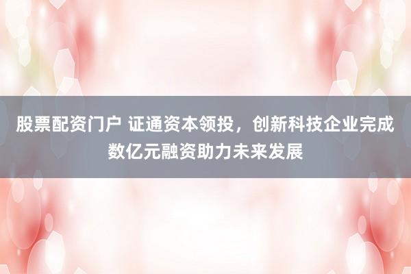 股票配资门户 证通资本领投，创新科技企业完成数亿元融资助力未来发展