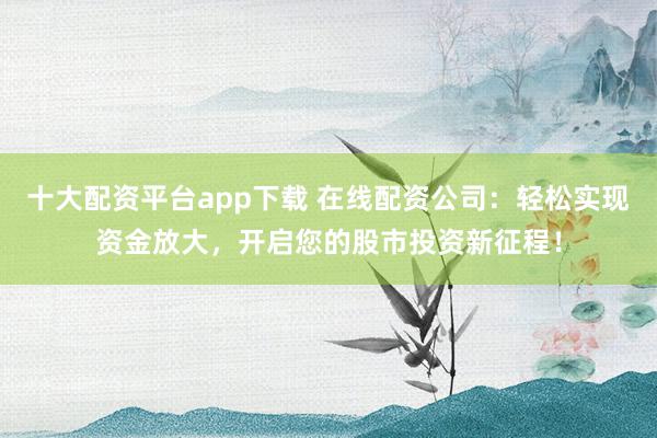 十大配资平台app下载 在线配资公司:轻松实现资金放大,开启您的股市投资新征程!