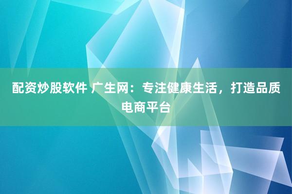配资炒股软件 广生网:专注健康生活,打造品质电商平台