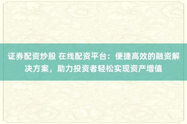 证券配资炒股 在线配资平台:便捷高效的融资解决方案,助力投资者轻松实现资产增值