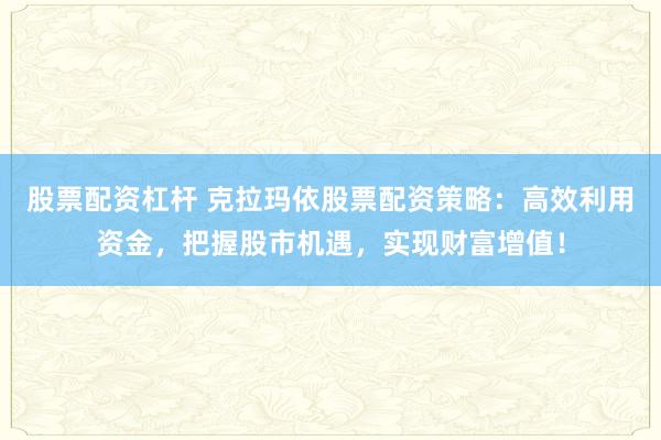 股票配资杠杆 克拉玛依股票配资策略:高效利用资金,把握股市机遇,实现财富增值!