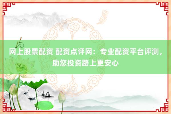 网上股票配资 配资点评网：专业配资平台评测，助您投资路上更安心
