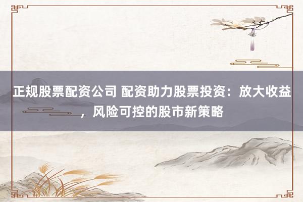 正规股票配资公司 配资助力股票投资：放大收益，风险可控的股市新策略