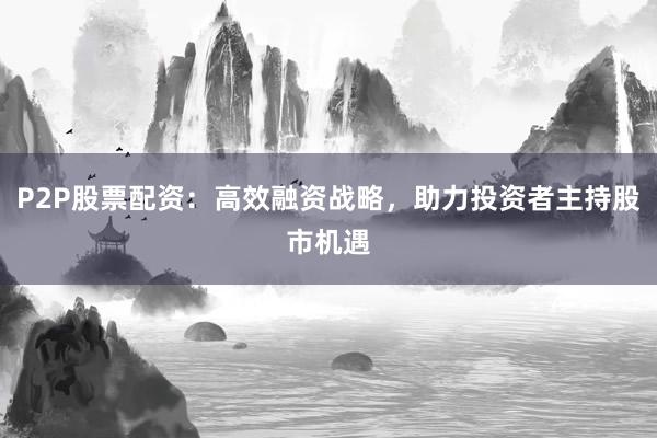 P2P股票配资:高效融资战略,助力投资者主持股市机遇