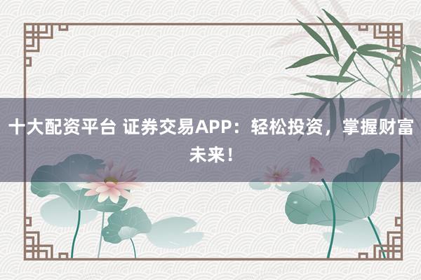 十大配资平台 证券交易APP：轻松投资，掌握财富未来！