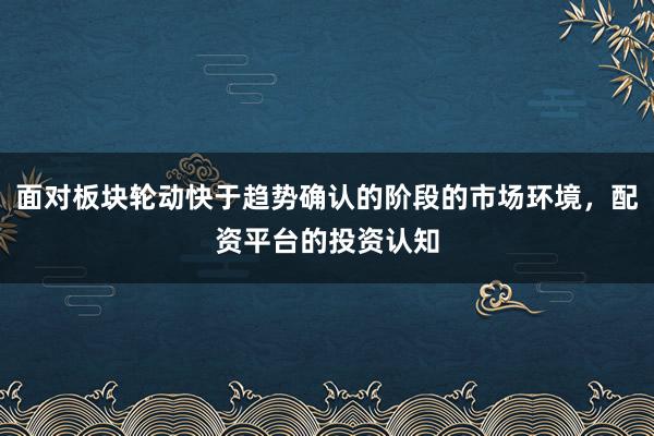 面对板块轮动快于趋势确认的阶段的市场环境，配资平台的投资认知