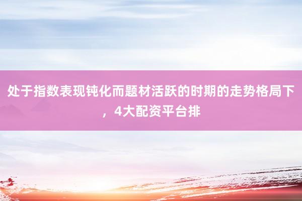 处于指数表现钝化而题材活跃的时期的走势格局下，4大配资平台排
