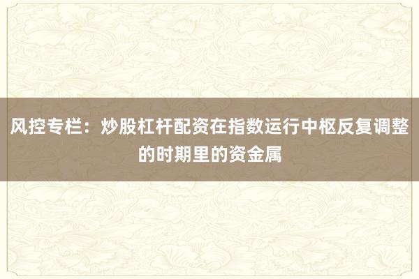 风控专栏：炒股杠杆配资在指数运行中枢反复调整的时期里的资金属