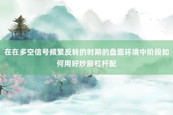 在在多空信号频繁反转的时期的盘面环境中阶段如何用好炒股杠杆配