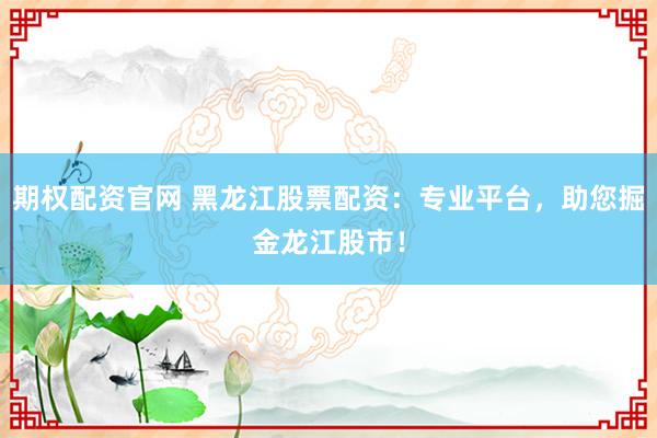 期权配资官网 黑龙江股票配资：专业平台，助您掘金龙江股市！