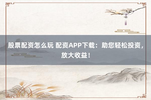 股票配资怎么玩 配资APP下载：助您轻松投资，放大收益！
