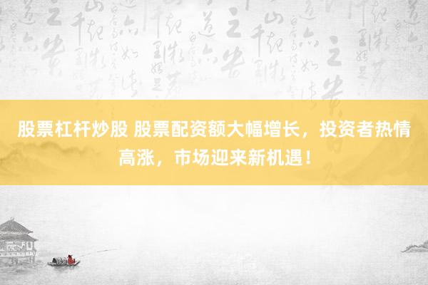 股票杠杆炒股 股票配资额大幅增长，投资者热情高涨，市场迎来新机遇！