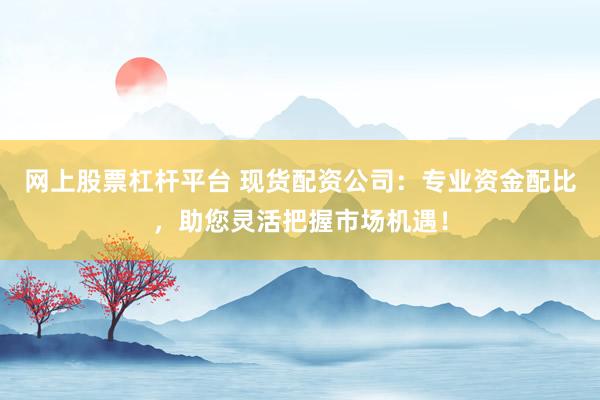 网上股票杠杆平台 现货配资公司：专业资金配比，助您灵活把握市场机遇！