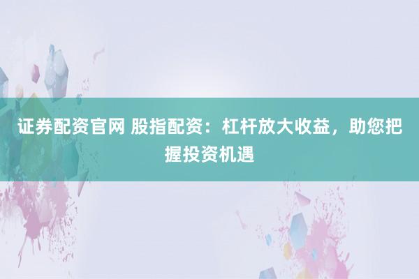 证券配资官网 股指配资：杠杆放大收益，助您把握投资机遇