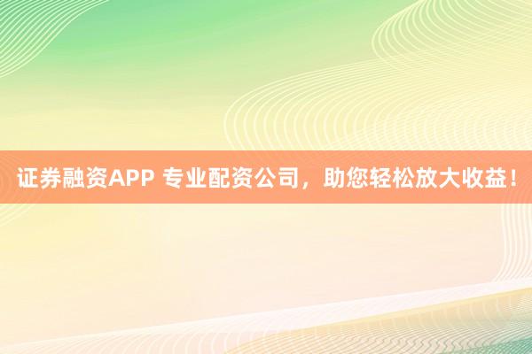 证券融资APP 专业配资公司，助您轻松放大收益！