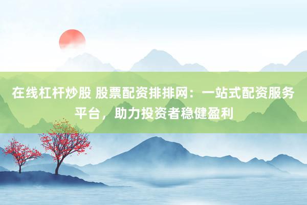 在线杠杆炒股 股票配资排排网：一站式配资服务平台，助力投资者稳健盈利