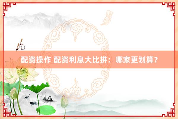 配资操作 配资利息大比拼：哪家更划算？