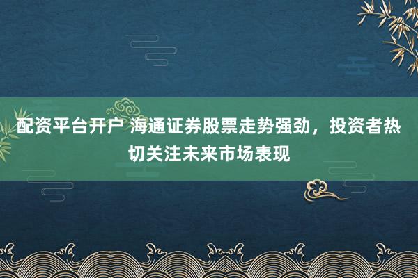 配资平台开户 海通证券股票走势强劲，投资者热切关注未来市场表现