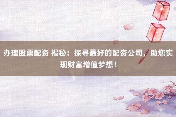 办理股票配资 揭秘：探寻最好的配资公司，助您实现财富增值梦想！