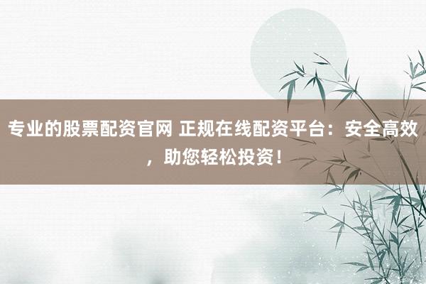 专业的股票配资官网 正规在线配资平台：安全高效，助您轻松投资！