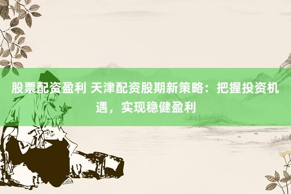 股票配资盈利 天津配资股期新策略:把握投资机遇,实现稳健盈利