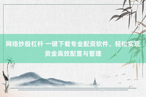 网络炒股杠杆 一键下载专业配资软件,轻松实现资金高效配置与管理