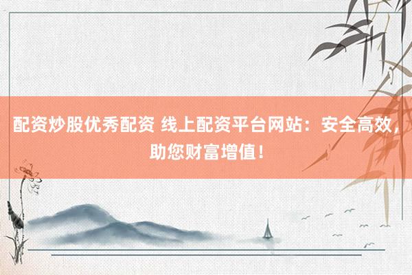 配资炒股优秀配资 线上配资平台网站：安全高效，助您财富增值！