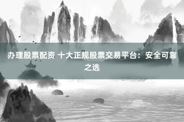 办理股票配资 十大正规股票交易平台：安全可靠之选