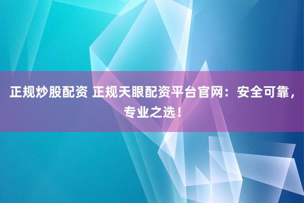 正规炒股配资 正规天眼配资平台官网：安全可靠，专业之选！